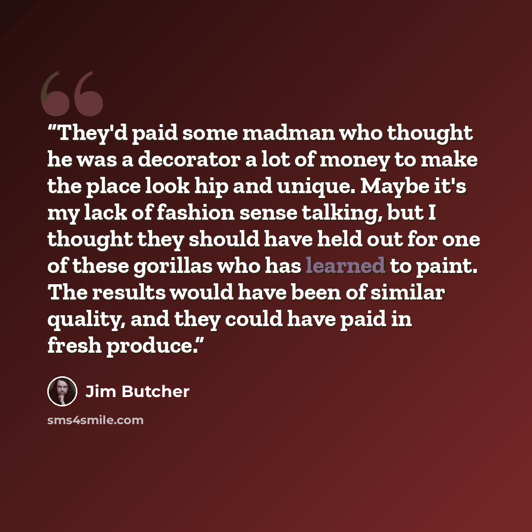 “They'd paid some madman who thought he was a decorator a lot of money to make the place look hip and unique. Maybe it's my lack of fashion sense talking, but I thought they should have held out for one of these gorillas who has learned to paint. The results would have been of similar quality, and…” quote by Jim Butcher