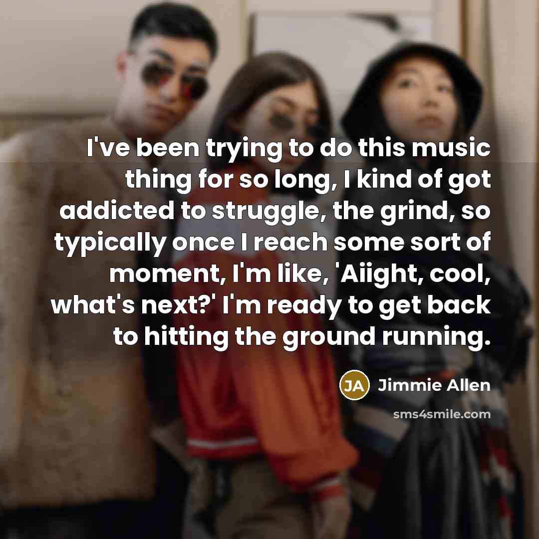 “I've been trying to do this music thing for so long, I kind of got addicted to struggle, the grind, so typically once I reach some sort of moment, I'm like, 'Aiight, cool, what's next?' I'm ready to get back to hitting the ground running.” quote by Jimmie Allen