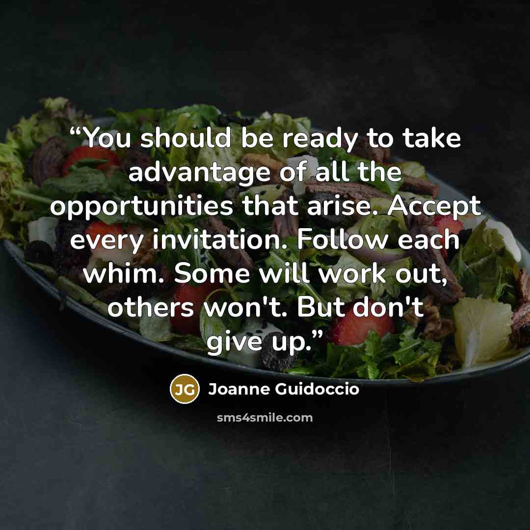 “You should be ready to take advantage of all the opportunities that arise. Accept every invitation. Follow each whim. Some will work out, others won't. But don't give up.” quote by Joanne Guidoccio