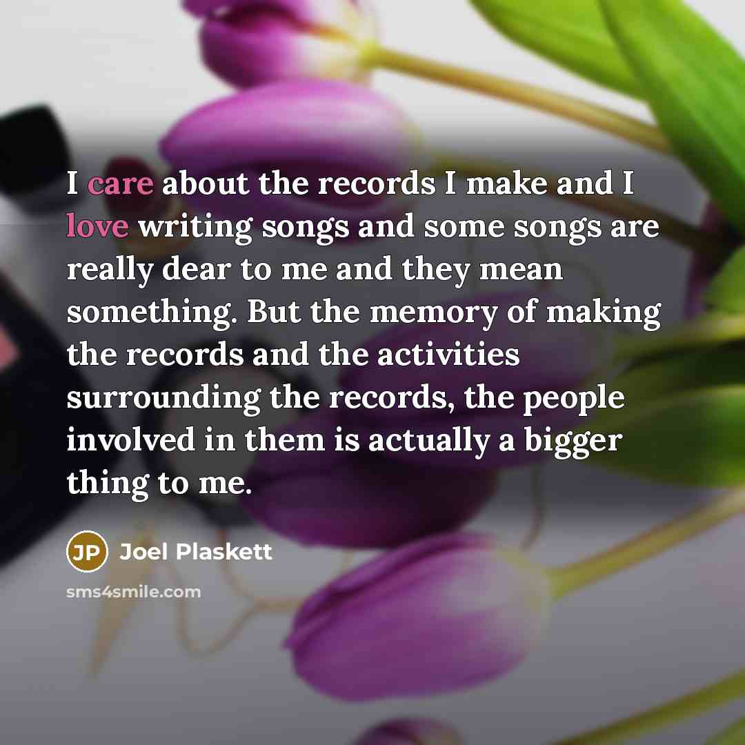 “I care about the records I make and I love writing songs and some songs are really dear to me and they mean something. But the memory of making the records and the activities surrounding the records, the people involved in them is actually a bigger thing to me.” quote by Joel Plaskett