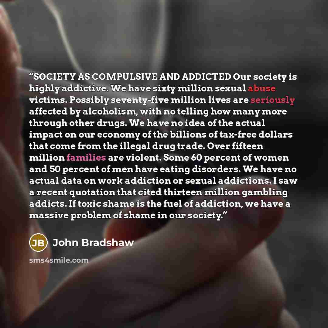 “SOCIETY AS COMPULSIVE AND ADDICTED Our society is highly addictive. We have sixty million sexual abuse victims. Possibly seventy-five million lives are seriously affected by alcoholism, with no telling how many more through other drugs. We have no idea of the actual impact on our economy of the…” quote by John Bradshaw