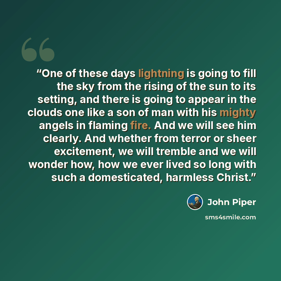“One of these days lightning is going to fill the sky from the rising of the sun to its setting, and there is going to appear in the clouds one like a son of man with his mighty angels in flaming fire. And we will see him clearly. And whether from terror or sheer excitement, we will tremble and we…” quote by John Piper