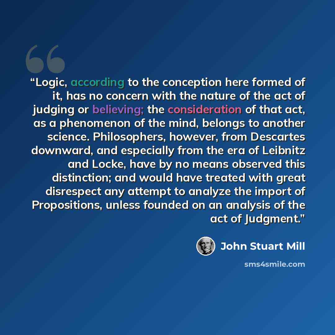 “Logic, according to the conception here formed of it, has no concern with the nature of the act of judging or believing; the consideration of that act, as a phenomenon of the mind, belongs to another science. Philosophers, however, from Descartes downward, and especially from the era of Leibnitz…” quote by John Stuart Mill