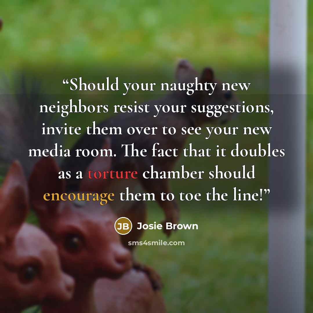 “Should your naughty new neighbors resist your suggestions, invite them over to see your new media room. The fact that it doubles as a torture chamber should encourage them to toe the line!” quote by Josie Brown