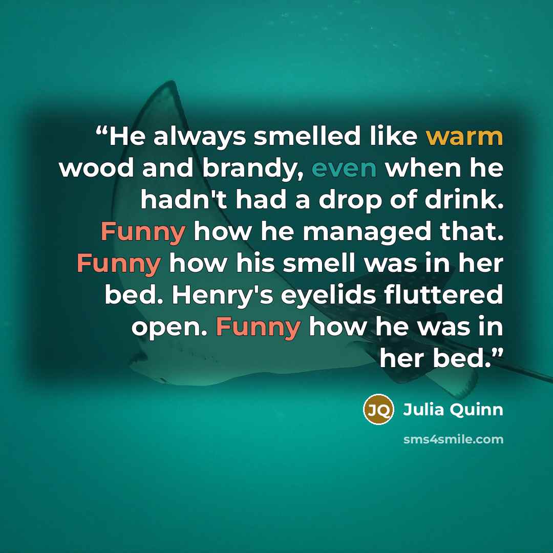 “He always smelled like warm wood and brandy, even when he hadn't had a drop of drink. Funny how he managed that. Funny how his smell was in her bed. Henry's eyelids fluttered open. Funny how he was in her bed.” quote by Julia Quinn