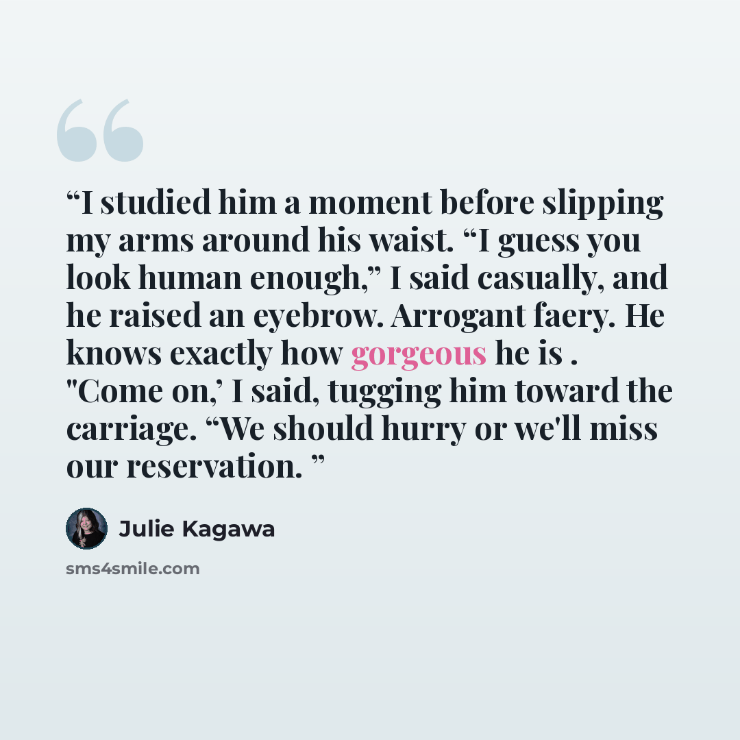 “I studied him a moment before slipping my arms around his waist. “I guess you look human enough,” I said casually, and he raised an eyebrow. Arrogant faery. He knows exactly how gorgeous he is . "Come on,’ I said, tugging him toward the carriage. “We should hurry or we'll miss our reservation.” quote by Julie Kagawa