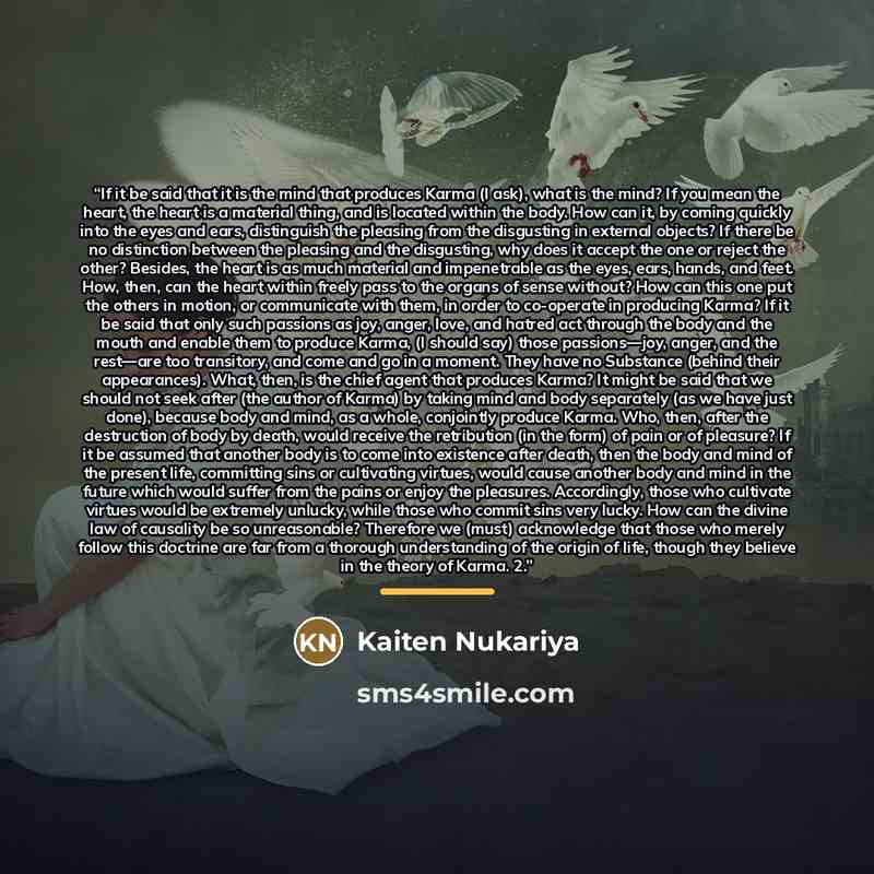 “If it be said that it is the mind that produces Karma (I ask), what is the mind? If you mean the heart, the heart is a material thing, and is located within the body. How can it, by coming quickly into the eyes and ears, distinguish the pleasing from the disgusting in external objects? If there be…” quote by Kaiten Nukariya