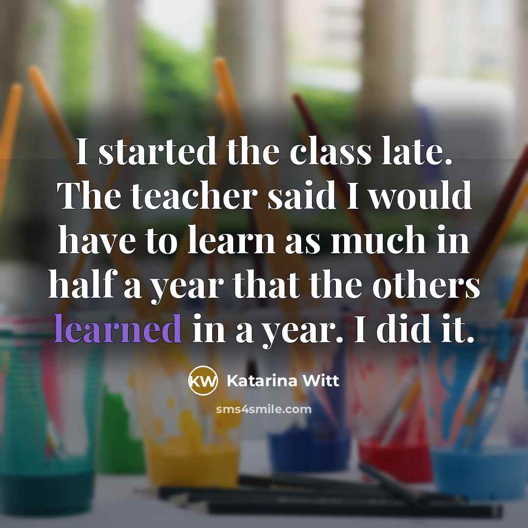“I started the class late. The teacher said I would have to learn as much in half a year that the others learned in a year. I did it.” quote by Katarina Witt
