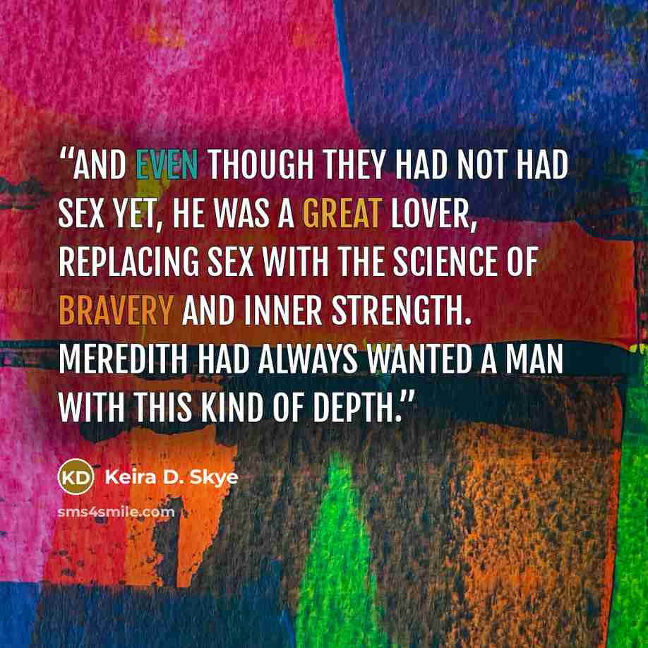 “And even though they had not had sex yet, he was a great lover, replacing sex with the science of bravery and inner strength. Meredith had always wanted a man with this kind of depth.” quote by Keira D. Skye