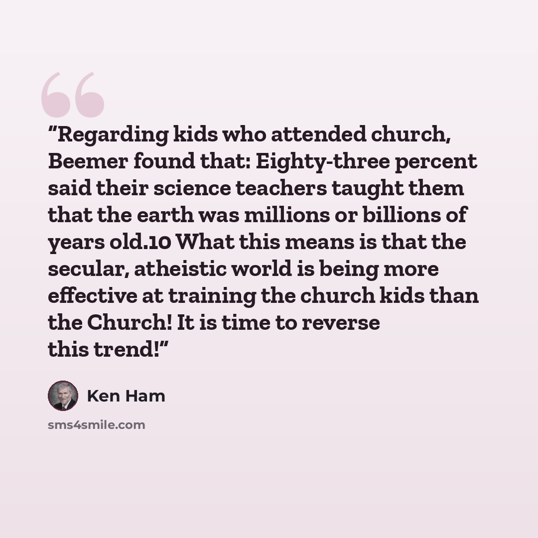 “Regarding kids who attended church, Beemer found that: Eighty-three percent said their science teachers taught them that the earth was millions or billions of years old.10 What this means is that the secular, atheistic world is being more effective at training the church kids than the Church! It…” quote by Ken Ham