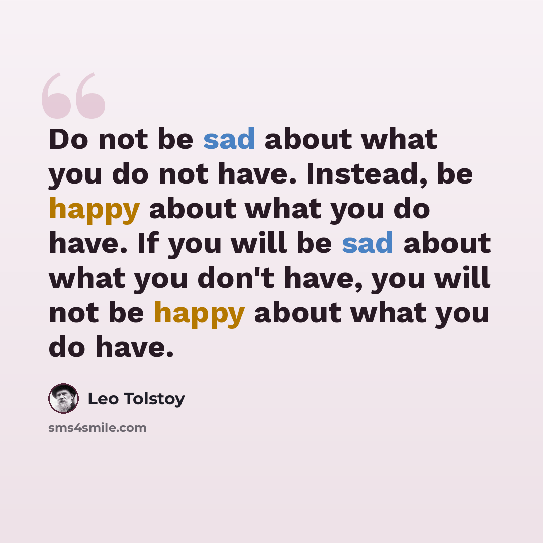 “Do not be sad about what you do not have. Instead, be happy about what you do have. If you will be sad about what you don't have, you will not be happy about what you do have.” quote by Leo Tolstoy