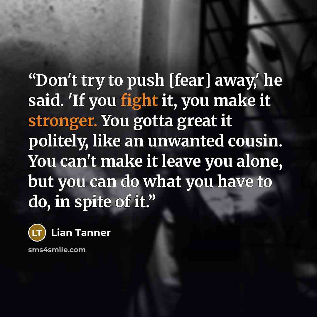 “Don't try to push [fear] away,' he said. 'If you fight it, you make it stronger. You gotta great it politely, like an unwanted cousin. You can't make it leave you alone, but you can do what you have to do, in spite of it.” quote by Lian Tanner