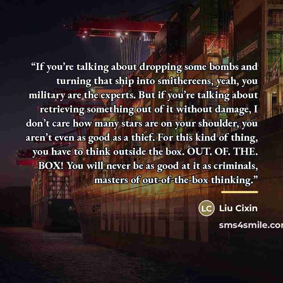 “If you’re talking about dropping some bombs and turning that ship into smithereens, yeah, you military are the experts. But if you’re talking about retrieving something out of it without damage, I don’t care how many stars are on your shoulder, you aren’t even as good as a thief. For this kind of…” quote by Liu Cixin