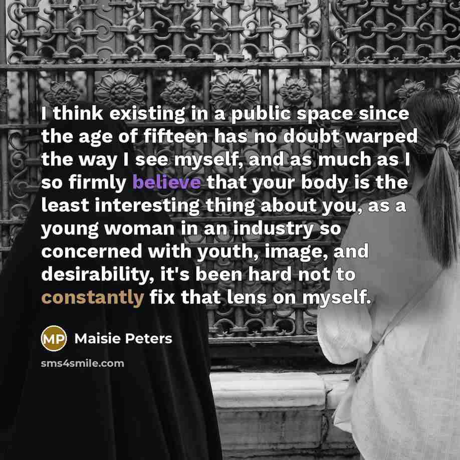 “I think existing in a public space since the age of fifteen has no doubt warped the way I see myself, and as much as I so firmly believe that your body is the least interesting thing about you, as a young woman in an industry so concerned with youth, image, and desirability, it's been hard not to…” quote by Maisie Peters
