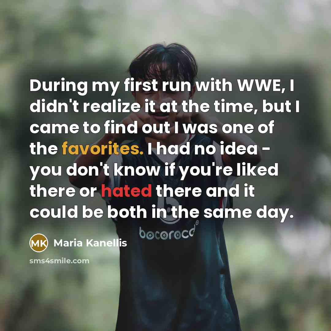 “During my first run with WWE, I didn't realize it at the time, but I came to find out I was one of the favorites. I had no idea - you don't know if you're liked there or hated there and it could be both in the same day.” quote by Maria Kanellis