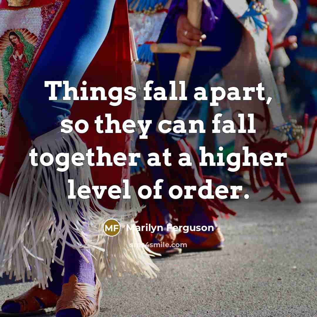“Things fall apart, so they can fall together at a higher level of order.” quote by Marilyn Ferguson