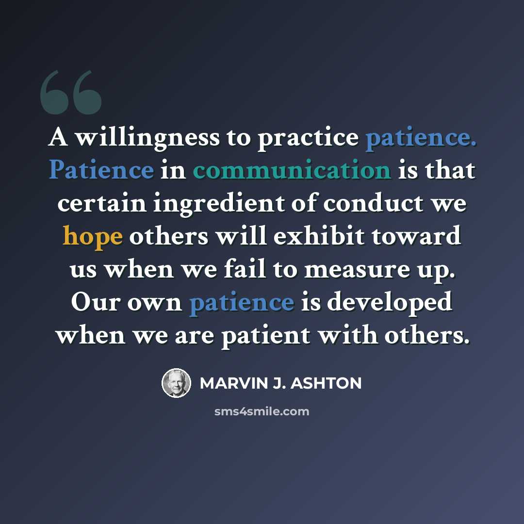 “A willingness to practice patience. Patience in communication is that certain ingredient of conduct we hope others will exhibit toward us when we fail to measure up. Our own patience is developed when we are patient with others.” quote by Marvin J. Ashton