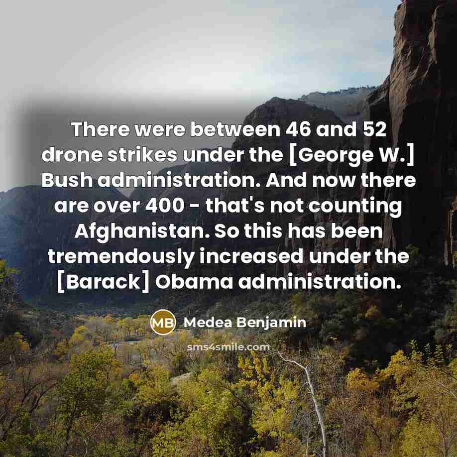 “There were between 46 and 52 drone strikes under the [George W.] Bush administration. And now there are over 400 - that's not counting Afghanistan. So this has been tremendously increased under the [Barack] Obama administration.” quote by Medea Benjamin