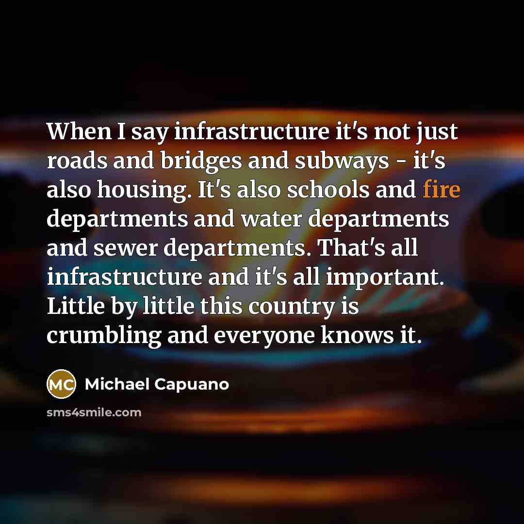 “When I say infrastructure it's not just roads and bridges and subways - it's also housing. It's also schools and fire departments and water departments and sewer departments. That's all infrastructure and it's all important. Little by little this country is crumbling and everyone knows it.” quote by Michael Capuano