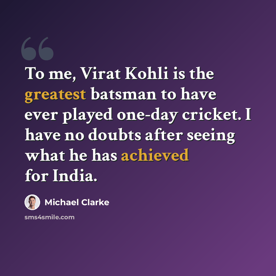 “To me, Virat Kohli is the greatest batsman to have ever played one-day cricket. I have no doubts after seeing what he has achieved for India.” quote by Michael Clarke