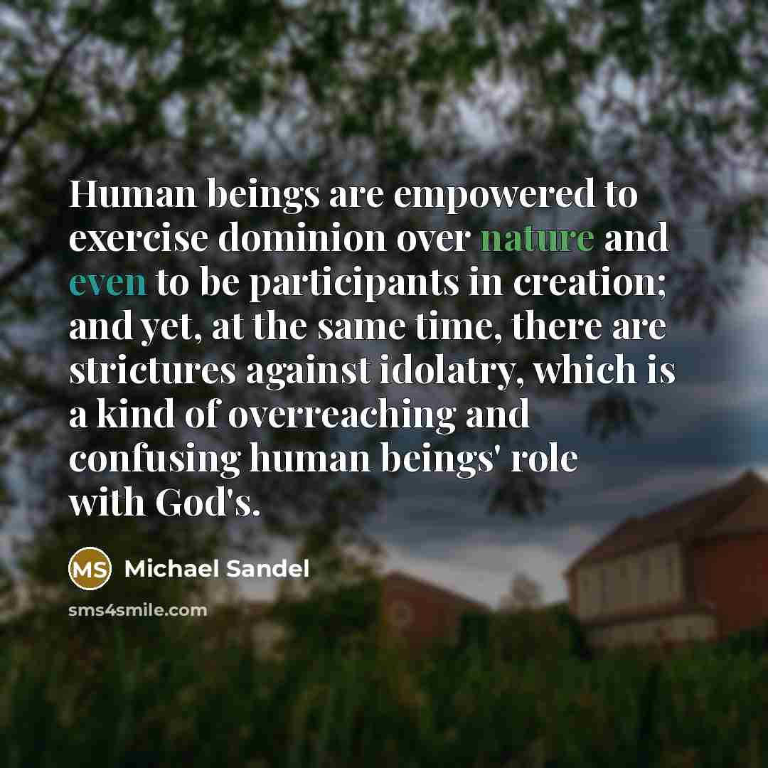 “Human beings are empowered to exercise dominion over nature and even to be participants in creation; and yet, at the same time, there are strictures against idolatry, which is a kind of overreaching and confusing human beings' role with God's.” quote by Michael Sandel