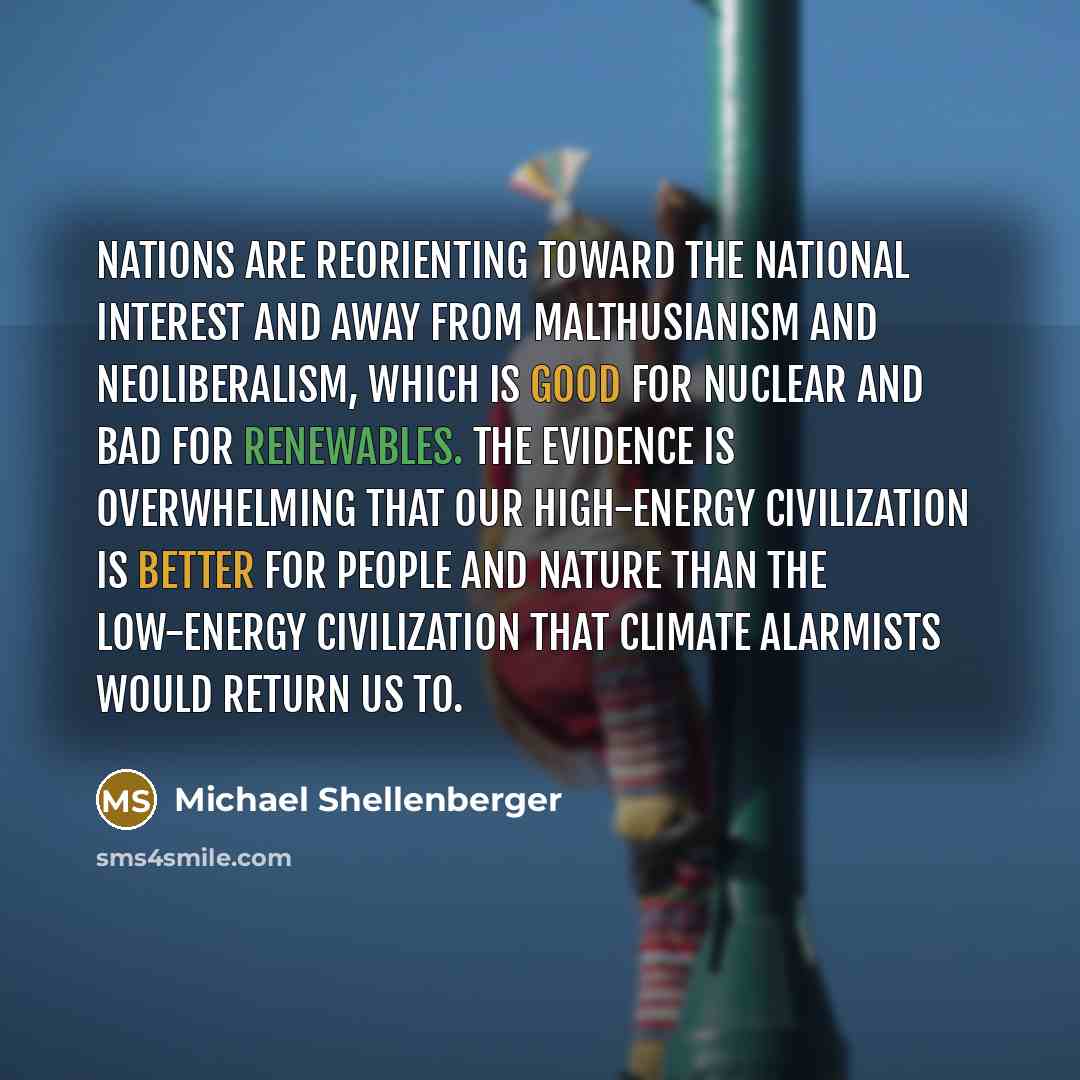 “Nations are reorienting toward the national interest and away from Malthusianism and neoliberalism, which is good for nuclear and bad for renewables. The evidence is overwhelming that our high-energy civilization is better for people and nature than the low-energy civilization that climate…” quote by Michael Shellenberger