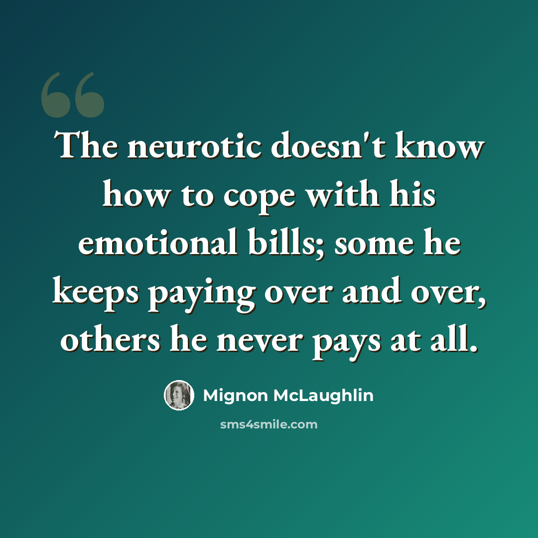 “The neurotic doesn't know how to cope with his emotional bills; some he keeps paying over and over, others he never pays at all.” quote by Mignon McLaughlin