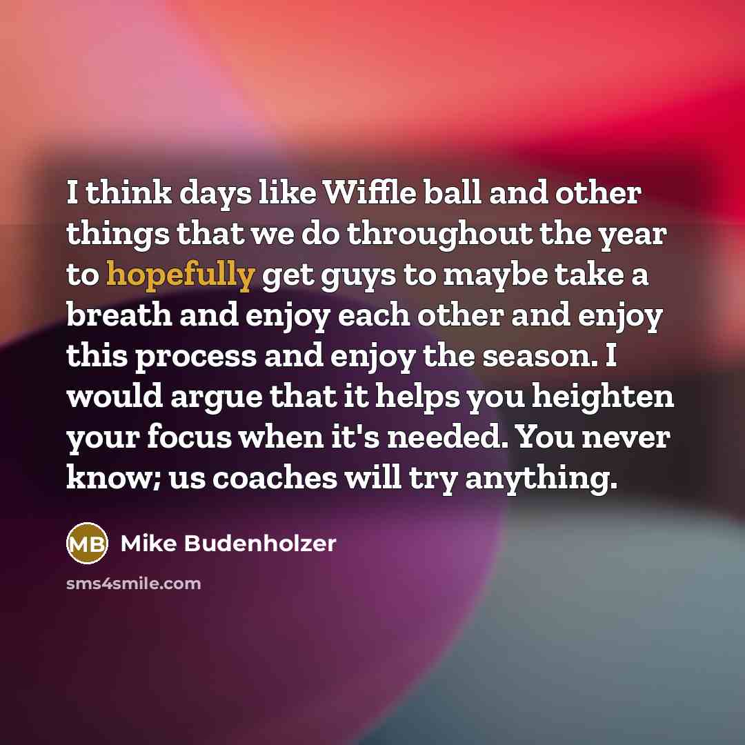 “I think days like Wiffle ball and other things that we do throughout the year to hopefully get guys to maybe take a breath and enjoy each other and enjoy this process and enjoy the season. I would argue that it helps you heighten your focus when it's needed. You never know; us coaches will try…” quote by Mike Budenholzer