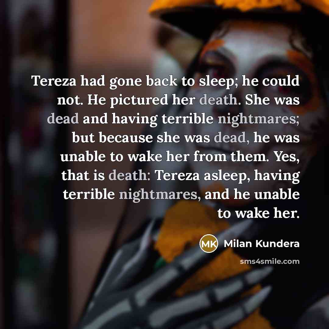 “Tereza had gone back to sleep; he could not. He pictured her death. She was dead and having terrible nightmares; but because she was dead, he was unable to wake her from them. Yes, that is death: Tereza asleep, having terrible nightmares, and he unable to wake her.” quote by Milan Kundera