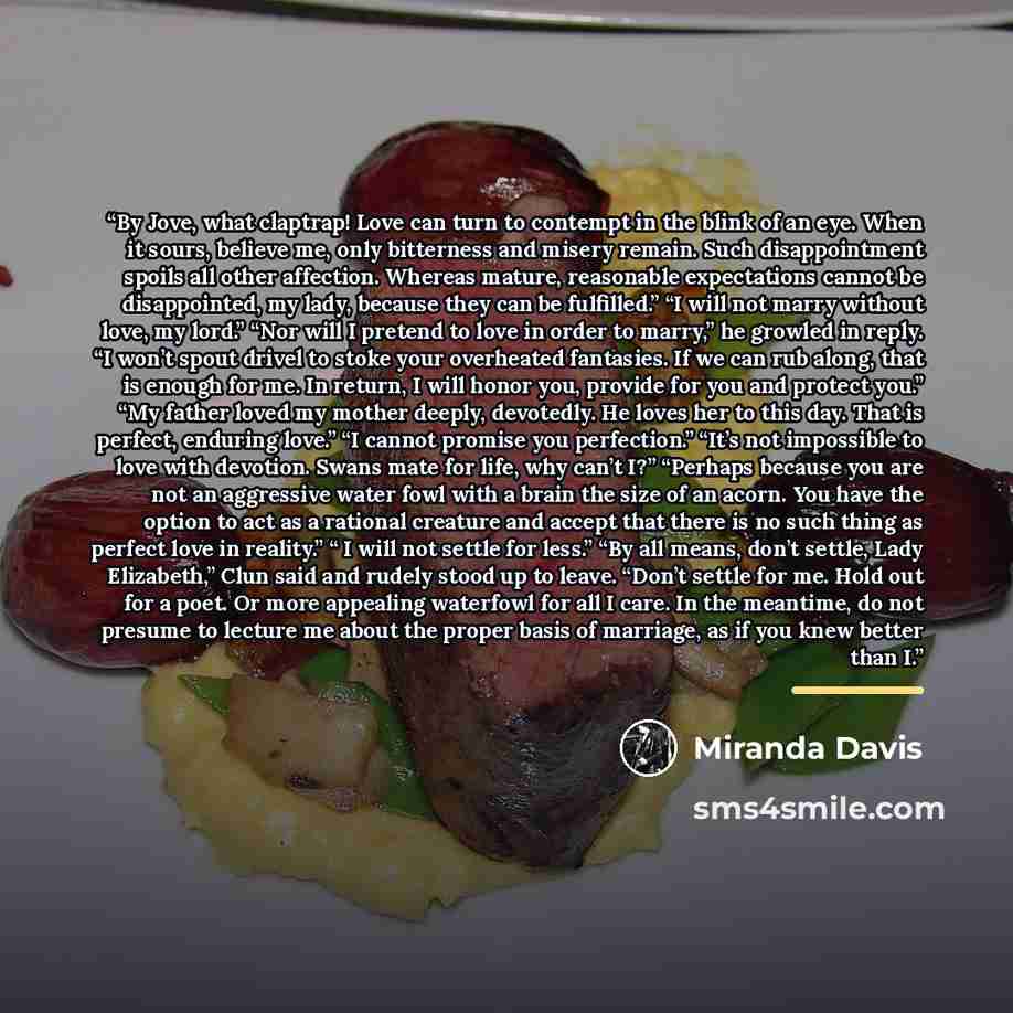 “By Jove, what claptrap! Love can turn to contempt in the blink of an eye. When it sours, believe me, only bitterness and misery remain. Such disappointment spoils all other affection. Whereas mature, reasonable expectations cannot be disappointed, my lady, because they can be fulfilled.” “I will…” quote by miranda davis