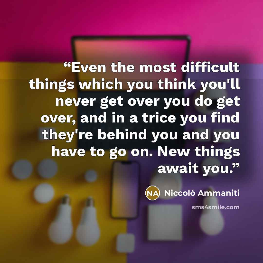 “Even the most difficult things which you think you'll never get over you do get over, and in a trice you find they're behind you and you have to go on. New things await you.” quote by Niccolò Ammaniti