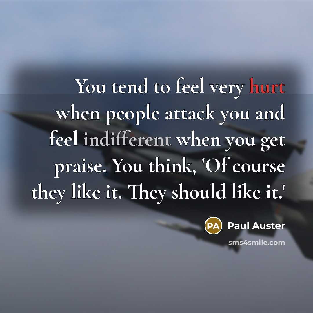 “You tend to feel very hurt when people attack you and feel indifferent when you get praise. You think, 'Of course they like it. They should like it.'” quote by Paul Auster
