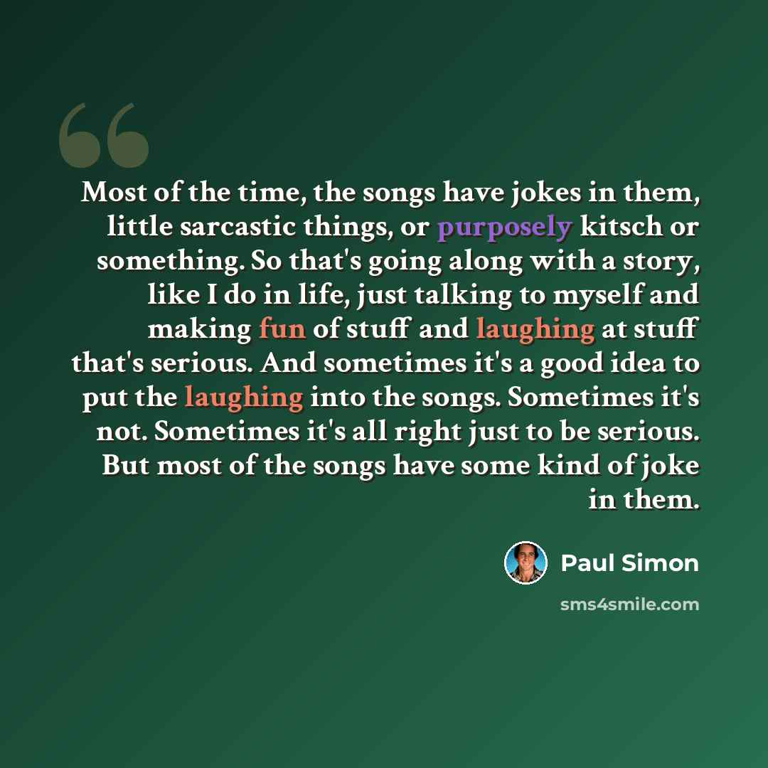 “Most of the time, the songs have jokes in them, little sarcastic things, or purposely kitsch or something. So that's going along with a story, like I do in life, just talking to myself and making fun of stuff and laughing at stuff that's serious. And sometimes it's a good idea to put the laughing…” quote by Paul Simon