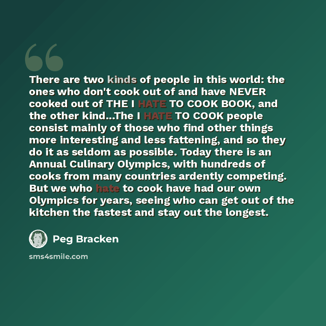 “There are two kinds of people in this world: the ones who don't cook out of and have NEVER cooked out of THE I HATE TO COOK BOOK, and the other kind...The I HATE TO COOK people consist mainly of those who find other things more interesting and less fattening, and so they do it as seldom as…” quote by Peg Bracken