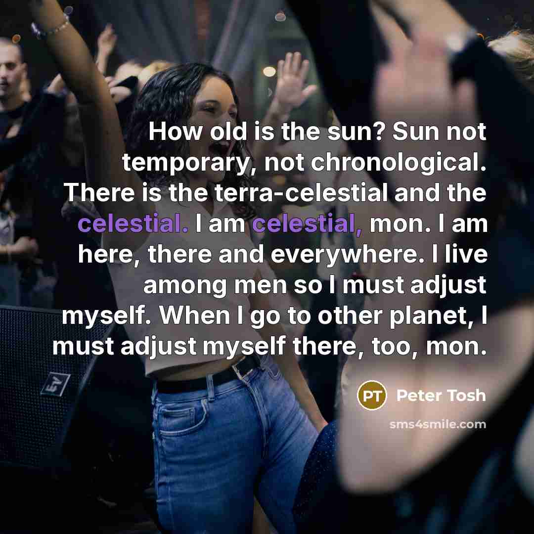 “How old is the sun? Sun not temporary, not chronological. There is the terra-celestial and the celestial. I am celestial, mon. I am here, there and everywhere. I live among men so I must adjust myself. When I go to other planet, I must adjust myself there, too, mon.” quote by Peter Tosh