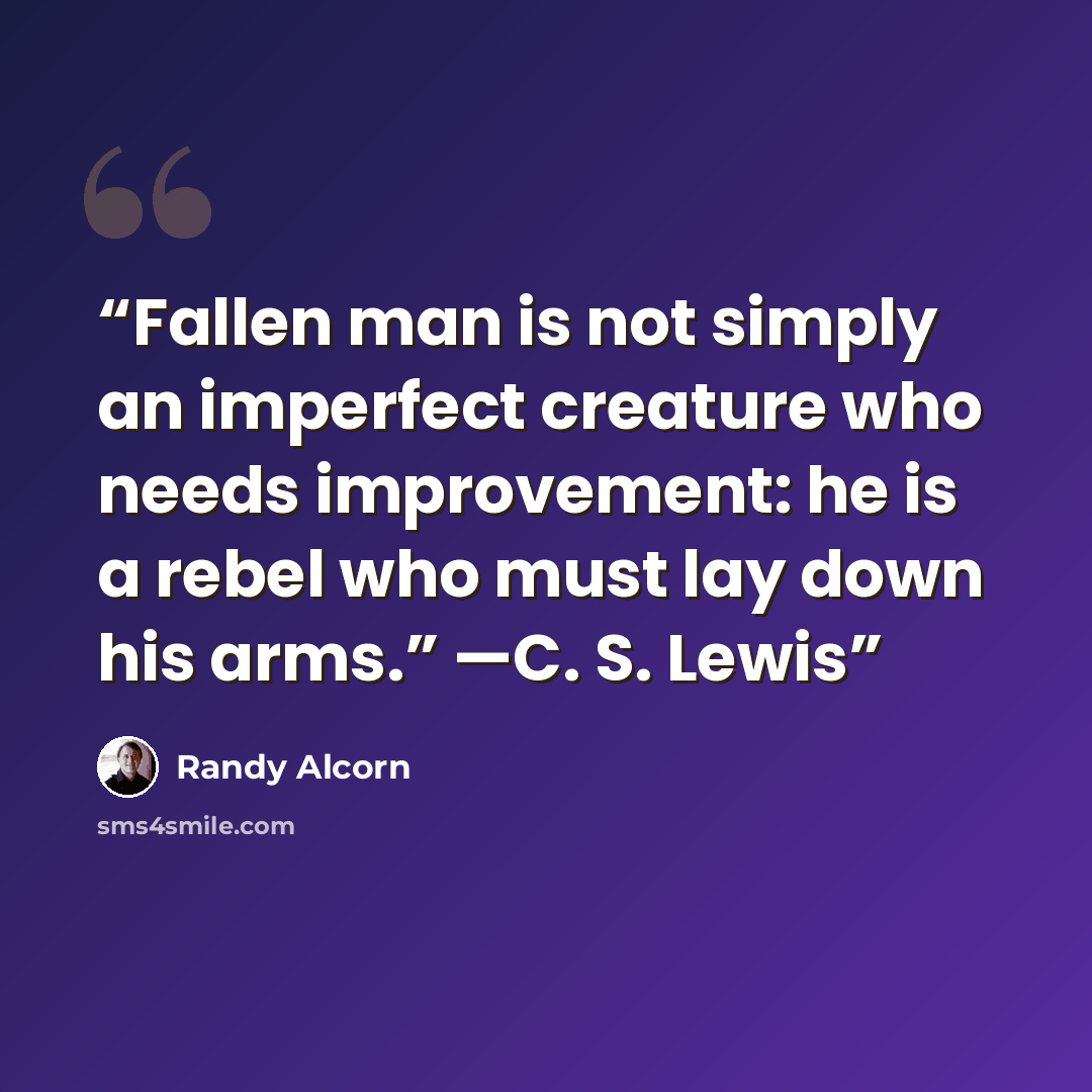 “Fallen man is not simply an imperfect creature who needs improvement: he is a rebel who must lay down his arms.” —C. S. Lewis” quote by Randy Alcorn