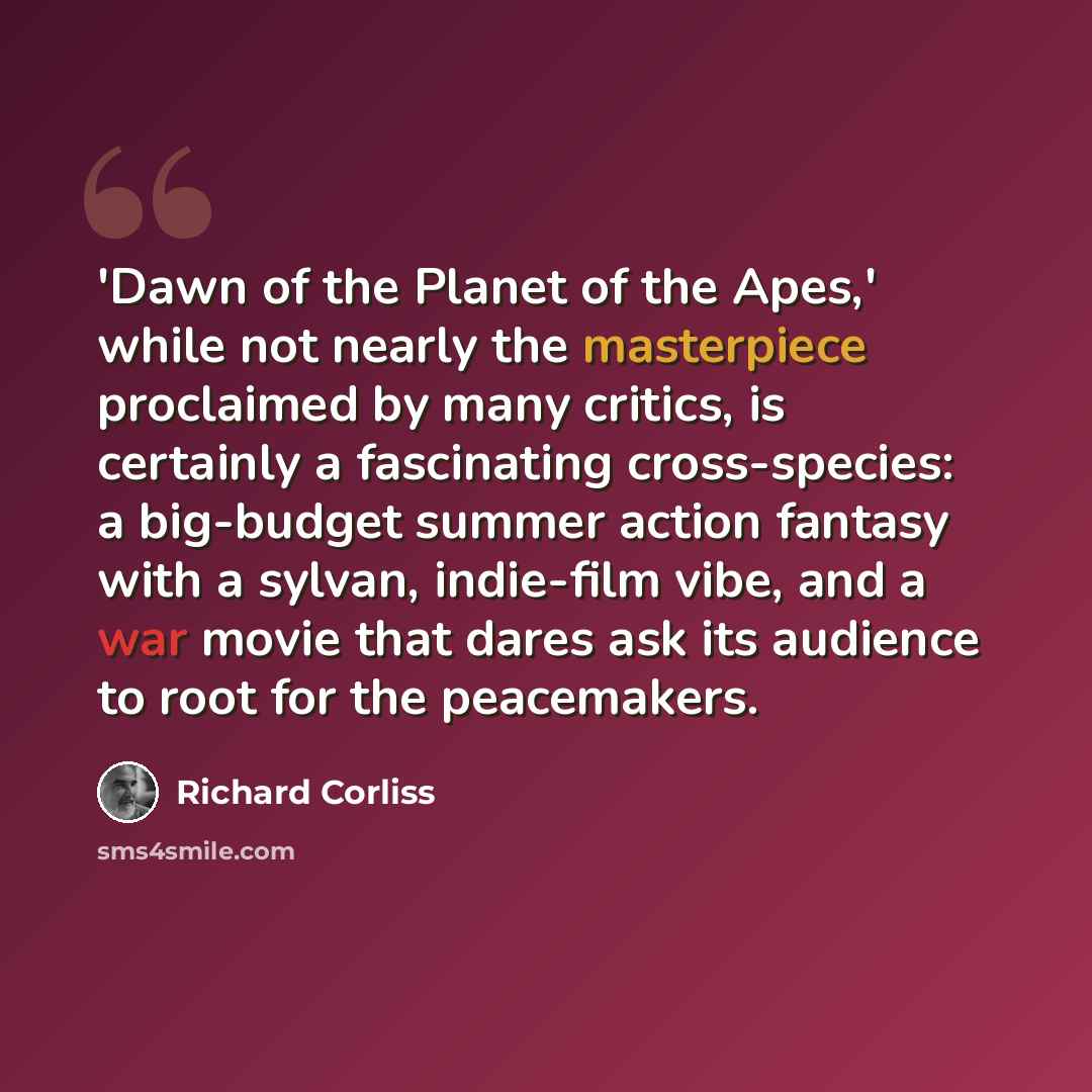 “'Dawn of the Planet of the Apes,' while not nearly the masterpiece proclaimed by many critics, is certainly a fascinating cross-species: a big-budget summer action fantasy with a sylvan, indie-film vibe, and a war movie that dares ask its audience to root for the peacemakers.” quote by Richard Corliss
