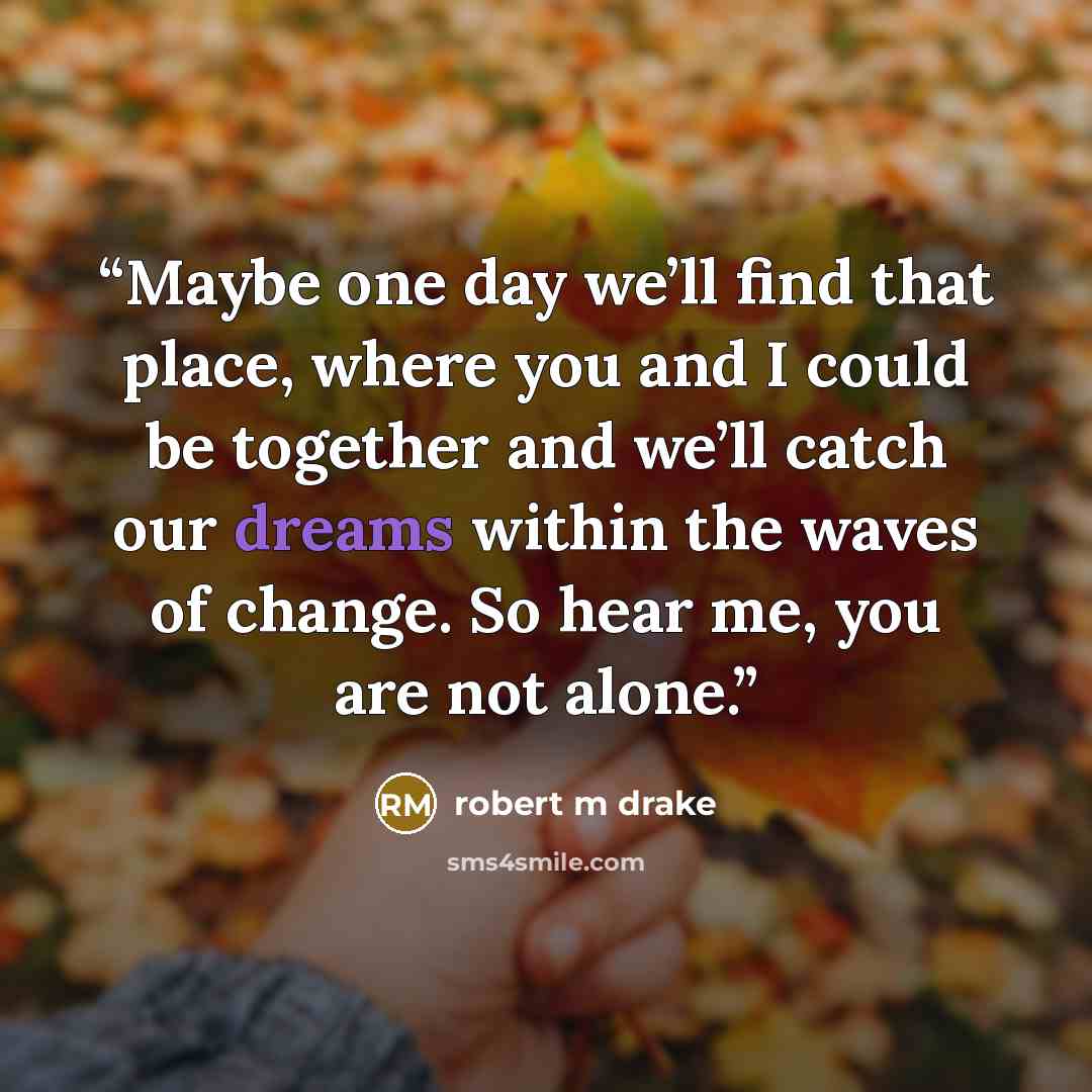 “Maybe one day we’ll find that place, where you and I could be together and we’ll catch our dreams within the waves of change. So hear me, you are not alone.” quote by robert m drake