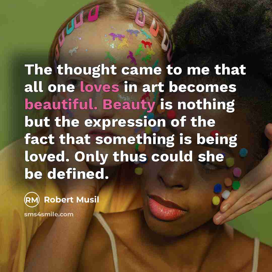 “The thought came to me that all one loves in art becomes beautiful. Beauty is nothing but the expression of the fact that something is being loved. Only thus could she be defined.” quote by Robert Musil