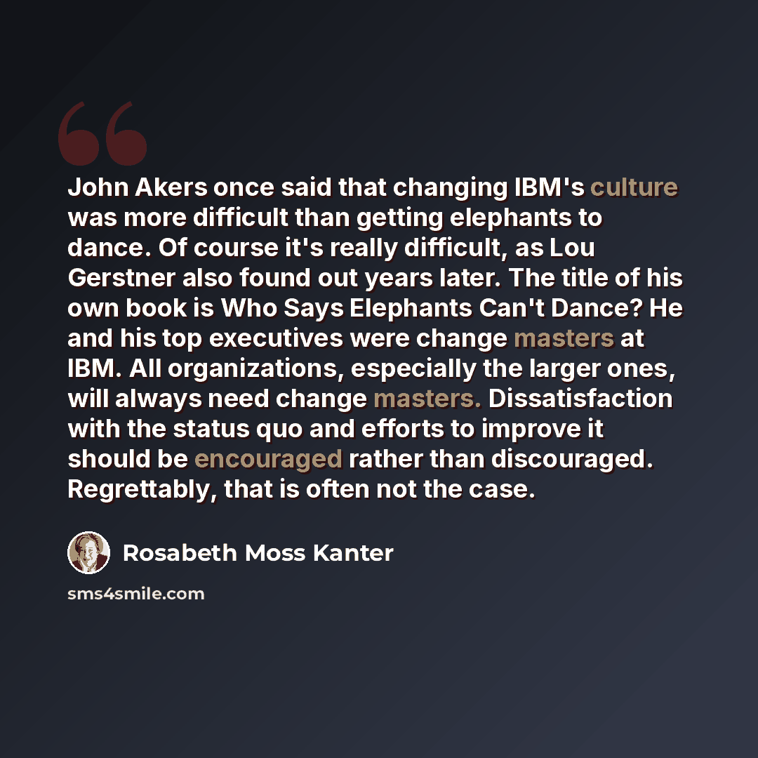 “John Akers once said that changing IBM's culture was more difficult than getting elephants to dance. Of course it's really difficult, as Lou Gerstner also found out years later. The title of his own book is Who Says Elephants Can't Dance? He and his top executives were change masters at IBM. All…” quote by Rosabeth Moss Kanter