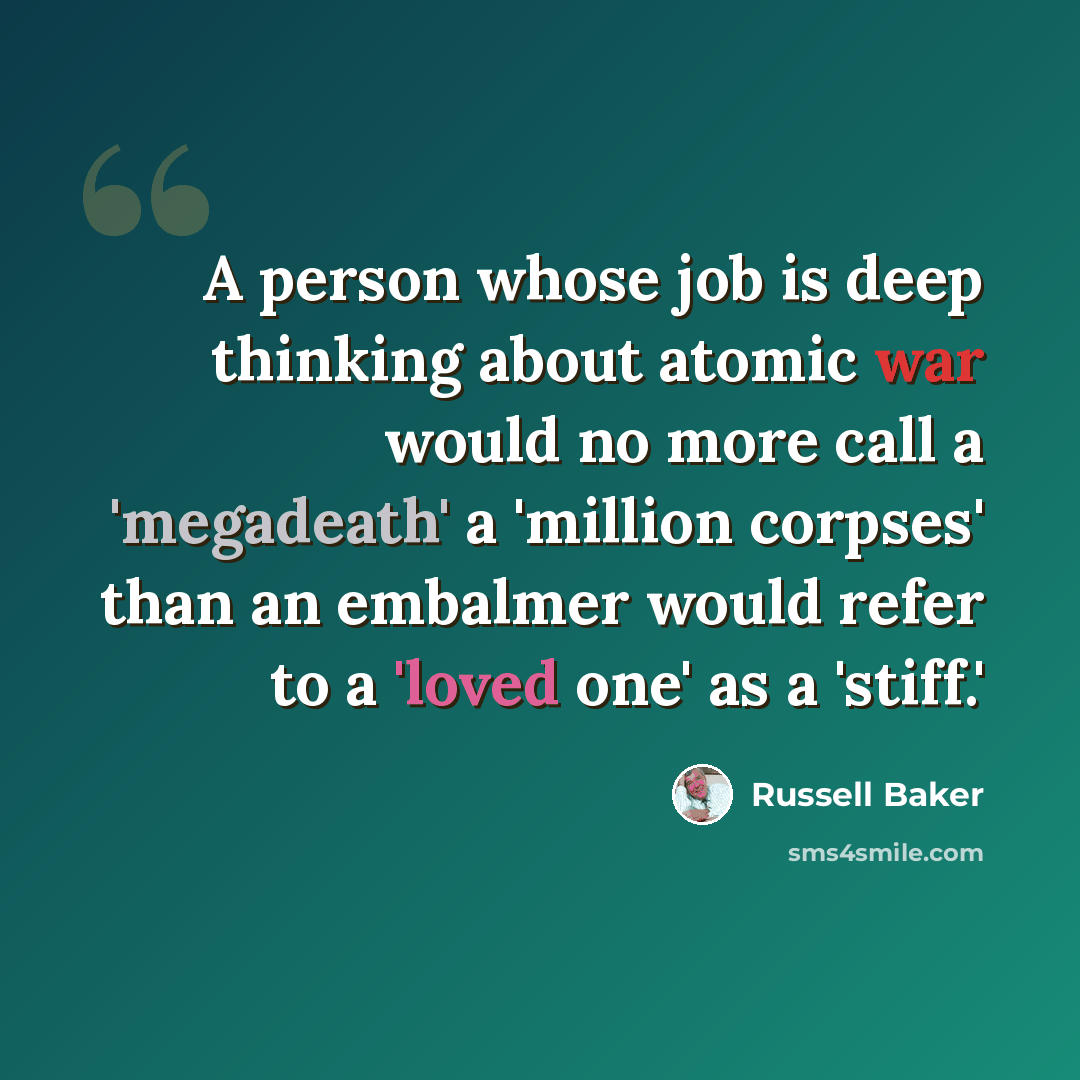 “A person whose job is deep thinking about atomic war would no more call a 'megadeath' a 'million corpses' than an embalmer would refer to a 'loved one' as a 'stiff.'” quote by Russell Baker