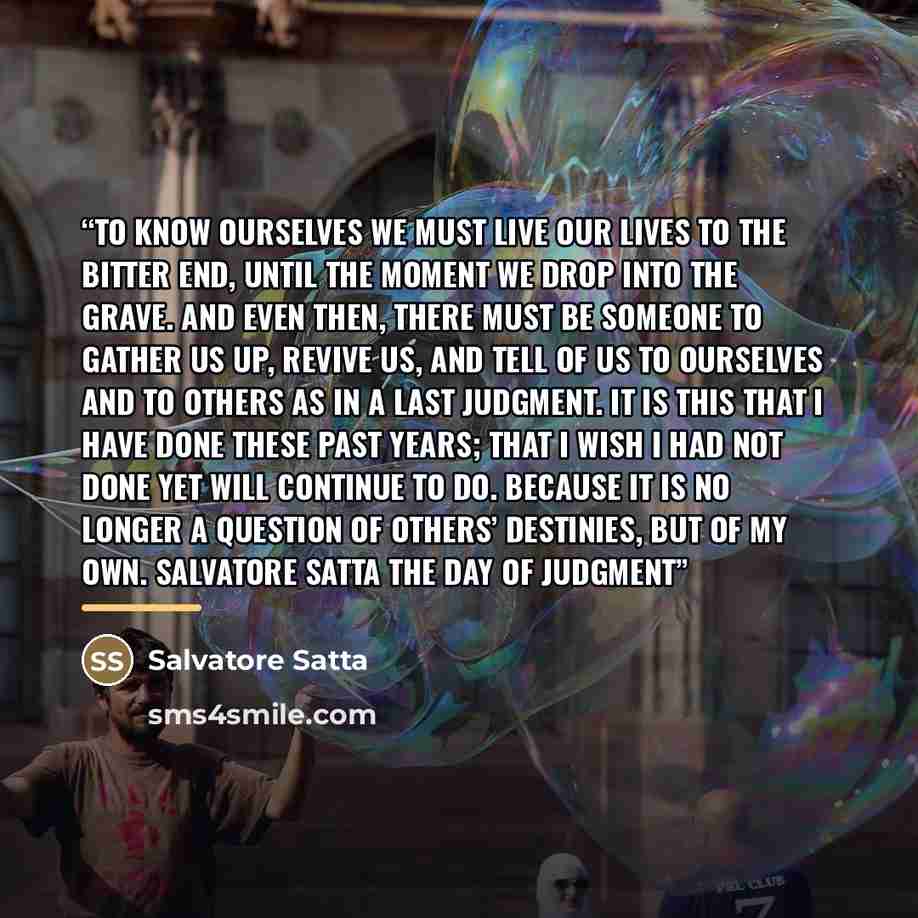 “To know ourselves we must live our lives to the bitter end, until the moment we drop into the grave. And even then, there must be someone to gather us up, revive us, and tell of us to ourselves and to others as in a last judgment. It is this that I have done these past years; that I wish I had not…” quote by Salvatore Satta