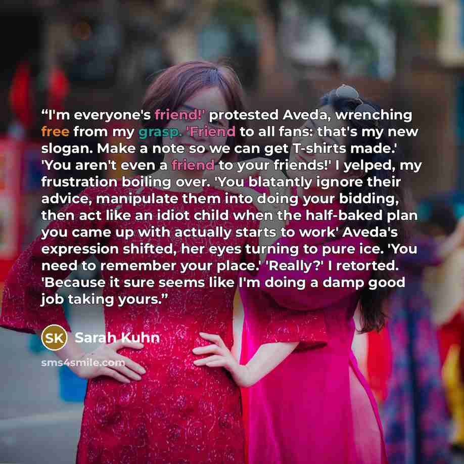 “I'm everyone's friend!' protested Aveda, wrenching free from my grasp. 'Friend to all fans: that's my new slogan. Make a note so we can get T-shirts made.' 'You aren't even a friend to your friends!' I yelped, my frustration boiling over. 'You blatantly ignore their advice, manipulate them into…” quote by Sarah Kuhn