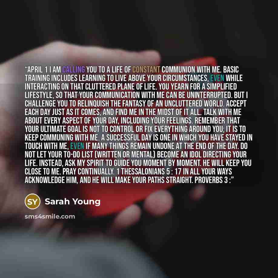 “April 1 I AM CALLING YOU to a life of constant communion with Me. Basic training includes learning to live above your circumstances, even while interacting on that cluttered plane of life. You yearn for a simplified lifestyle, so that your communication with Me can be uninterrupted. But I…” quote by Sarah Young