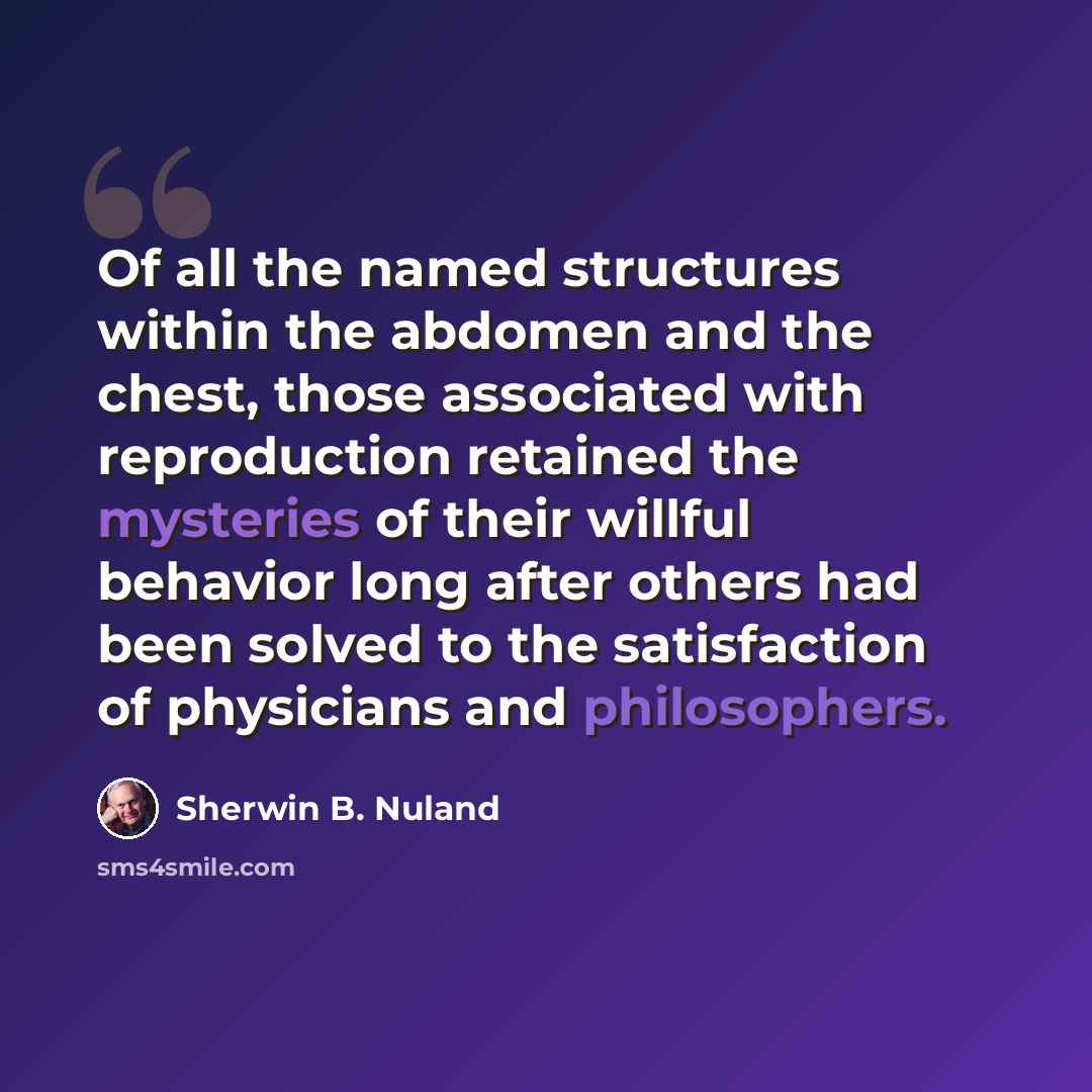 “Of all the named structures within the abdomen and the chest, those associated with reproduction retained the mysteries of their willful behavior long after others had been solved to the satisfaction of physicians and philosophers.” quote by Sherwin B. Nuland