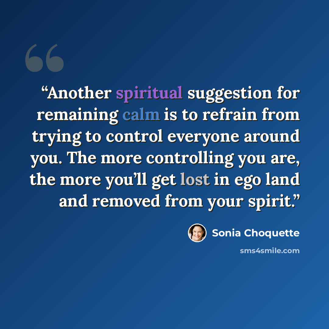 “Another spiritual suggestion for remaining calm is to refrain from trying to control everyone around you. The more controlling you are, the more you’ll get lost in ego land and removed from your spirit.” quote by Sonia Choquette