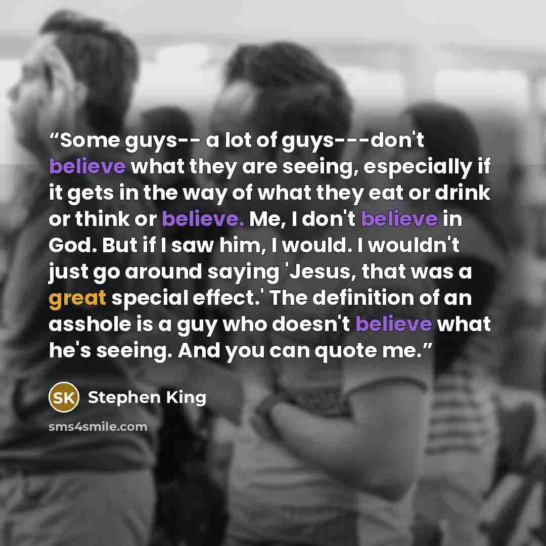 “Some guys-- a lot of guys---don't believe what they are seeing, especially if it gets in the way of what they eat or drink or think or believe. Me, I don't believe in God. But if I saw him, I would. I wouldn't just go around saying 'Jesus, that was a great special effect.' The definition of an…” quote by Stephen King