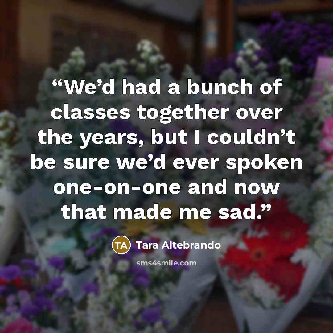 “We’d had a bunch of classes together over the years, but I couldn’t be sure we’d ever spoken one-on-one and now that made me sad.” quote by Tara Altebrando
