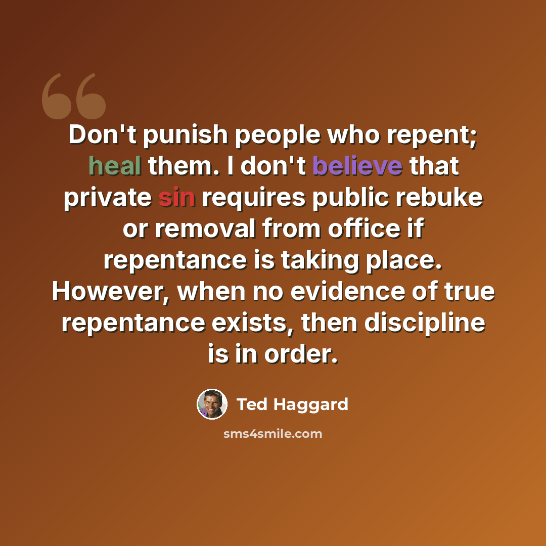 “Don't punish people who repent; heal them. I don't believe that private sin requires public rebuke or removal from office if repentance is taking place. However, when no evidence of true repentance exists, then discipline is in order.” quote by Ted Haggard