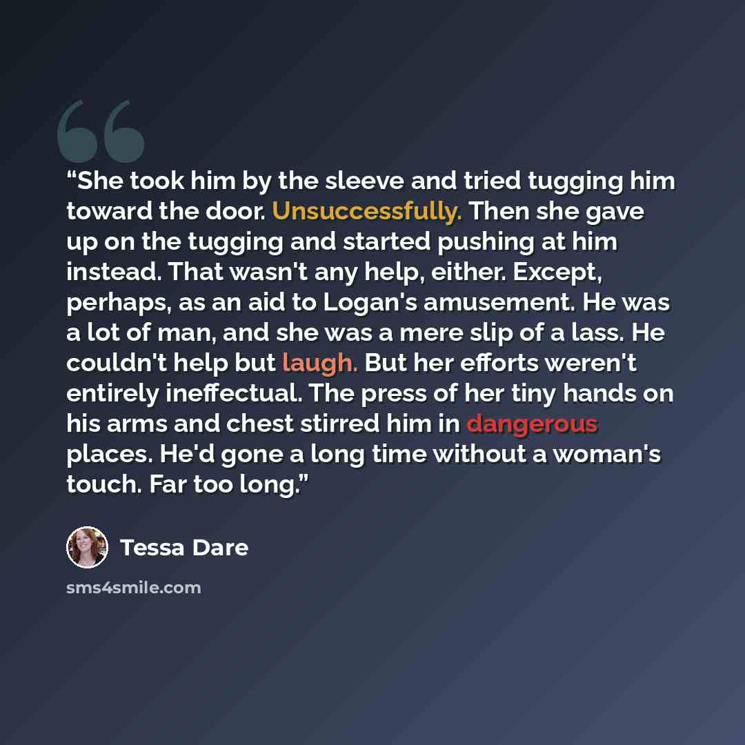 “She took him by the sleeve and tried tugging him toward the door. Unsuccessfully. Then she gave up on the tugging and started pushing at him instead. That wasn't any help, either. Except, perhaps, as an aid to Logan's amusement. He was a lot of man, and she was a mere slip of a lass. He couldn't…” quote by Tessa Dare